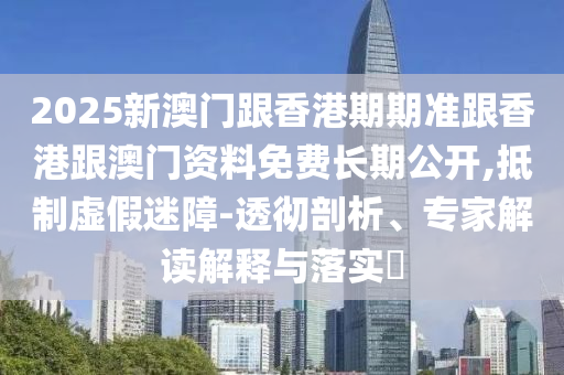2025新澳門跟香港期期準跟香港跟澳門資料免費長期公開,抵制虛假迷障-透徹剖析、專家解讀解釋與落實?