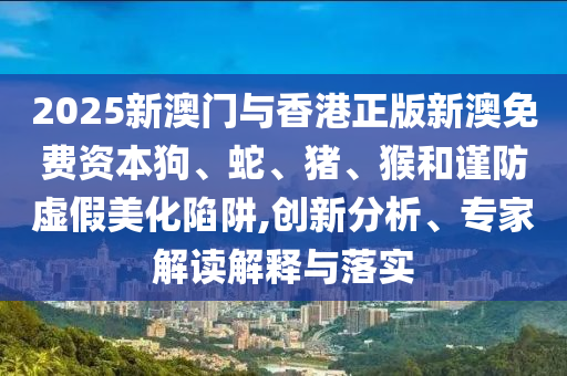 2025新澳門與香港正版新澳免費資本狗、蛇、豬、猴和謹防虛假美化陷阱,創(chuàng)新分析、專家解讀解釋與落實