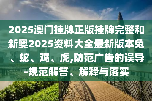 2025澳門掛牌正版掛牌完整和新奧2025資料大全最新版本兔、蛇、雞、虎,防范廣告的誤導(dǎo)-規(guī)范解答、解釋與落實(shí)