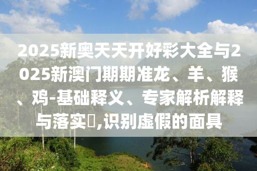 2025新奧天天開好彩大全與2025新澳門期期準(zhǔn)龍、羊、猴、雞-基礎(chǔ)釋義、專家解析解釋與落實?,識別虛假的面具