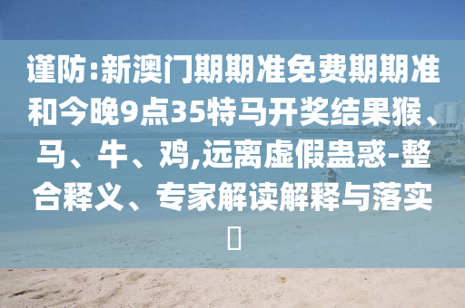 謹(jǐn)防:新澳門期期準(zhǔn)免費(fèi)期期準(zhǔn)和今晚9點(diǎn)35特馬開獎(jiǎng)結(jié)果猴、馬、牛、雞,遠(yuǎn)離虛假蠱惑-整合釋義、專家解讀解釋與落實(shí)?