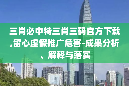 三肖必中特三肖三碼官方下載,留心虛假推廣危害-成果分析、解釋與落實(shí)
