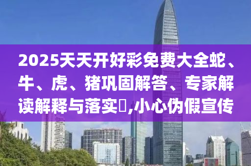 2025天天開好彩免費(fèi)大全蛇、牛、虎、豬鞏固解答、專家解讀解釋與落實(shí)?,小心偽假宣傳