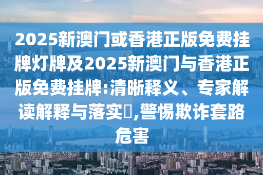 2025新澳門(mén)或香港正版免費(fèi)掛牌燈牌及2025新澳門(mén)與香港正版免費(fèi)掛牌:清晰釋義、專(zhuān)家解讀解釋與落實(shí)?,警惕欺詐套路危害