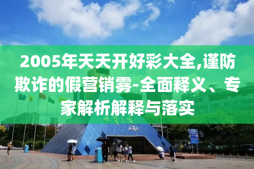 2005年天天開好彩大全,謹防欺詐的假營銷霧-全面釋義、專家解析解釋與落實