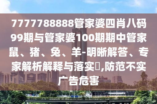 7777788888管家婆四肖八碼99期與管家婆100期期中管家鼠、豬、兔、羊-明晰解答、專家解析解釋與落實?,防范不實廣告危害