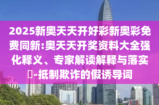 2025新奧天天開(kāi)好彩新奧彩免費(fèi)同新:奧天天開(kāi)獎(jiǎng)資料大全強(qiáng)化釋義、專(zhuān)家解讀解釋與落實(shí)?-抵制欺詐的假誘導(dǎo)詞