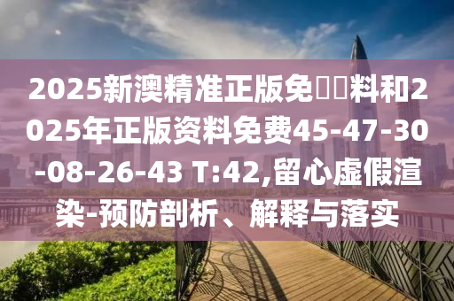 2025新澳精準正版免費資料和2025年正版資料免費45-47-30-08-26-43 T:42,留心虛假渲染-預(yù)防剖析、解釋與落實