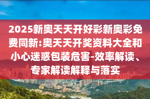 2025新奧天天開好彩新奧彩免費同新:奧天天開獎資料大全和小心迷惑包裝危害-效率解讀、專家解讀解釋與落實