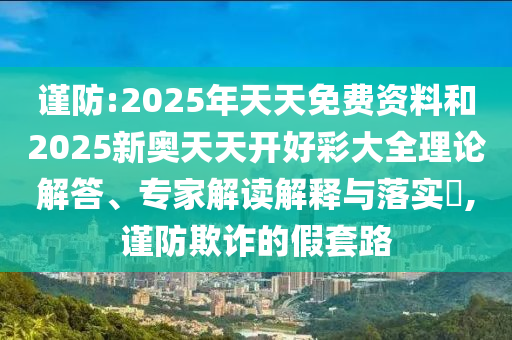 謹(jǐn)防:2025年天天免費(fèi)資料和2025新奧天天開好彩大全理論解答、專家解讀解釋與落實(shí)?,謹(jǐn)防欺詐的假套路