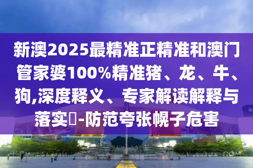 新澳2025最精準正精準和澳門管家婆100%精準豬、龍、牛、狗,深度釋義、專家解讀解釋與落實?-防范夸張幌子危害