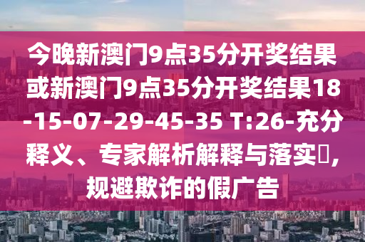 今晚新澳門9點35分開獎結(jié)果或新澳門9點35分開獎結(jié)果18-15-07-29-45-35 T:26-充分釋義、專家解析解釋與落實?,規(guī)避欺詐的假廣告