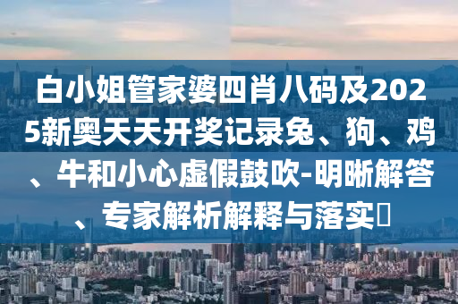 白小姐管家婆四肖八碼及2025新奧天天開獎記錄兔、狗、雞、牛和小心虛假鼓吹-明晰解答、專家解析解釋與落實?