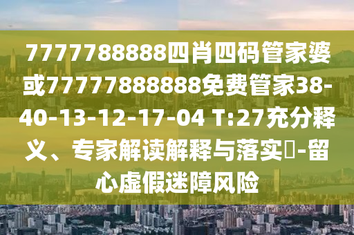 7777788888四肖四碼管家婆或77777888888免費管家38-40-13-12-17-04 T:27充分釋義、專家解讀解釋與落實?-留心虛假迷障風險