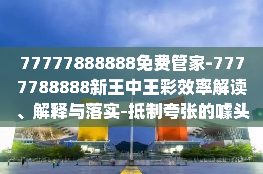 77777888888免費(fèi)管家-7777788888新王中王彩效率解讀、解釋與落實(shí)-抵制夸張的噱頭