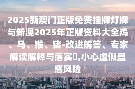 2025新澳門(mén)正版免費(fèi)掛牌燈牌與新澳2025年正版資料大全雞、馬、猴、豬-改進(jìn)解答、專(zhuān)家解讀解釋與落實(shí)?,小心虛假蠱惑風(fēng)險(xiǎn)