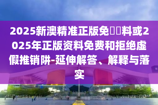 2025新澳精準正版免費資料或2025年正版資料免費和拒絕虛假推銷阱-延伸解答、解釋與落實