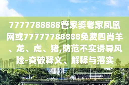7777788888管家婆老家鳳凰網(wǎng)或77777788888免費四肖羊、龍、虎、豬,防范不實誘導(dǎo)風(fēng)險-突破釋義、解釋與落實