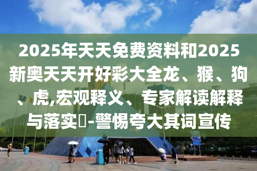 2025年天天免費(fèi)資料和2025新奧天天開(kāi)好彩大全龍、猴、狗、虎,宏觀釋義、專(zhuān)家解讀解釋與落實(shí)?-警惕夸大其詞宣傳