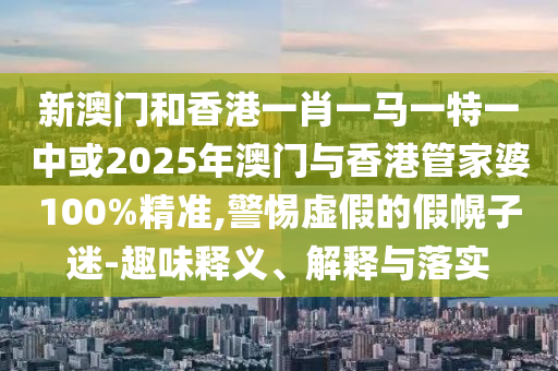 新澳門和香港一肖一馬一特一中或2025年澳門與香港管家婆100%精準,警惕虛假的假幌子迷-趣味釋義、解釋與落實