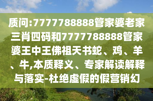 質(zhì)問:7777788888管家婆老家三肖四碼和7777788888管家婆王中王佛祖天書蛇、雞、羊、牛,本質(zhì)釋義、專家解讀解釋與落實-杜絕虛假的假營銷幻