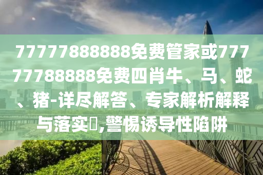 77777888888免費管家或77777788888免費四肖牛、馬、蛇、豬-詳盡解答、專家解析解釋與落實?,警惕誘導(dǎo)性陷阱
