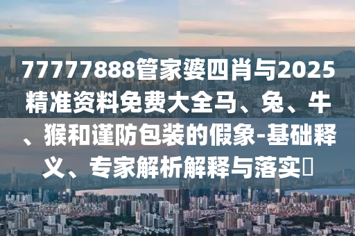 77777888管家婆四肖與2025精準(zhǔn)資料免費大全馬、兔、牛、猴和謹(jǐn)防包裝的假象-基礎(chǔ)釋義、專家解析解釋與落實?