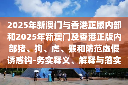 2025年新澳門與香港正版內(nèi)部和2025年新澳門及香港正版內(nèi)部豬、狗、虎、猴和防范虛假誘惑鉤-務(wù)實釋義、解釋與落實