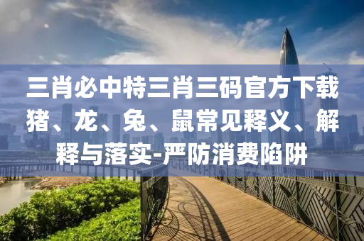 三肖必中特三肖三碼官方下載豬、龍、兔、鼠常見釋義、解釋與落實-嚴防消費陷阱