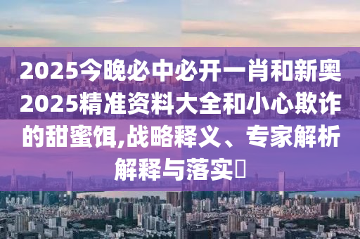 2025今晚必中必開一肖和新奧2025精準(zhǔn)資料大全和小心欺詐的甜蜜餌,戰(zhàn)略釋義、專家解析解釋與落實(shí)?