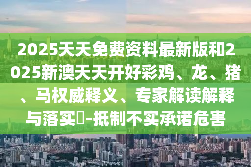 2025天天免費資料最新版和2025新澳天天開好彩雞、龍、豬、馬權(quán)威釋義、專家解讀解釋與落實?-抵制不實承諾危害