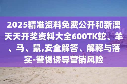 2025精準資料免費公開和新澳天天開獎資料大全600TK蛇、羊、馬、鼠,安全解答、解釋與落實-警惕誘導營銷風險