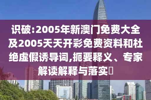 識(shí)破:2005年新澳門(mén)免費(fèi)大全及2005天天開(kāi)彩免費(fèi)資料和杜絕虛假誘導(dǎo)詞,扼要釋義、專(zhuān)家解讀解釋與落實(shí)?