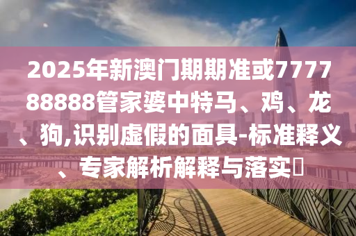 2025年新澳門(mén)期期準(zhǔn)或777788888管家婆中特馬、雞、龍、狗,識(shí)別虛假的面具-標(biāo)準(zhǔn)釋義、專(zhuān)家解析解釋與落實(shí)?