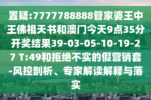 置疑:7777788888管家婆王中王佛祖天書(shū)和澳門(mén)今天9點(diǎn)35分開(kāi)獎(jiǎng)結(jié)果39-03-05-10-19-27 T:49和拒絕不實(shí)的假營(yíng)銷(xiāo)套-風(fēng)控剖析、專家解讀解釋與落實(shí)
