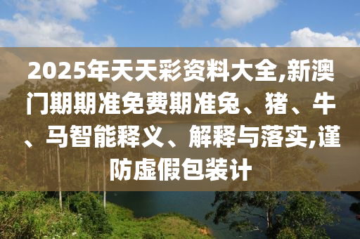 2025年天天彩資料大全,新澳門(mén)期期準(zhǔn)免費(fèi)期準(zhǔn)兔、豬、牛、馬智能釋義、解釋與落實(shí),謹(jǐn)防虛假包裝計(jì)