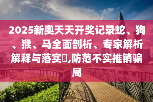 2025新奧天天開獎記錄蛇、狗、猴、馬全面剖析、專家解析解釋與落實(shí)?,防范不實(shí)推銷騙局