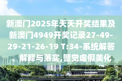 新澳門2025年天天開獎結(jié)果及新澳門4949開獎記錄27-49-29-21-26-19 T:34-系統(tǒng)解答、解釋與落實,警覺虛假美化