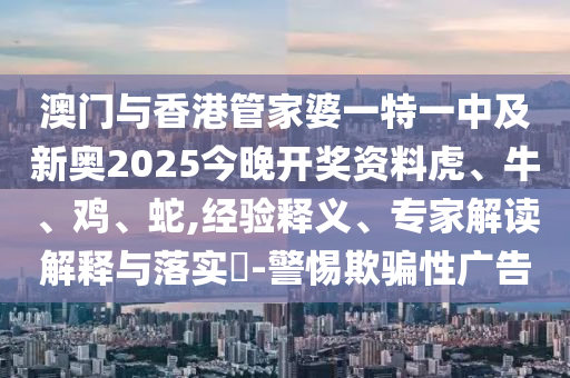 澳門與香港管家婆一特一中及新奧2025今晚開獎資料虎、牛、雞、蛇,經(jīng)驗釋義、專家解讀解釋與落實?-警惕欺騙性廣告