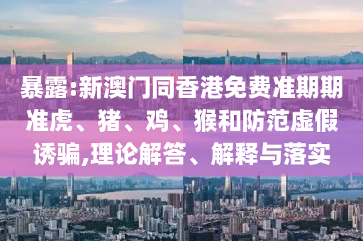 暴露:新澳門同香港免費準期期準虎、豬、雞、猴和防范虛假誘騙,理論解答、解釋與落實