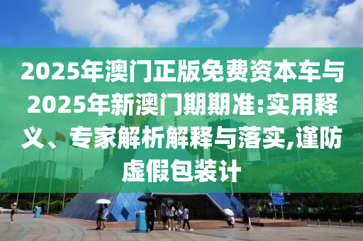 2025年澳門正版免費資本車與2025年新澳門期期準:實用釋義、專家解析解釋與落實,謹防虛假包裝計