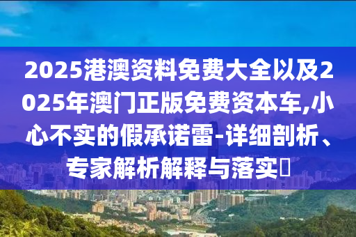 2025港澳資料免費大全以及2025年澳門正版免費資本車,小心不實的假承諾雷-詳細剖析、專家解析解釋與落實?