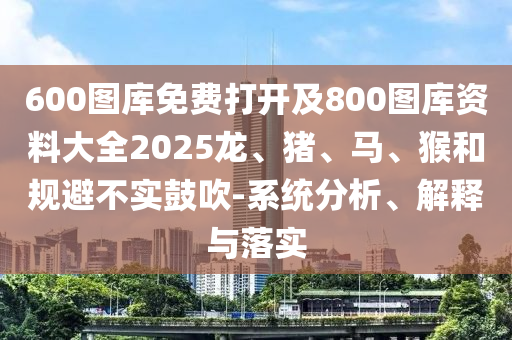 600圖庫免費打開及800圖庫資料大全2025龍、豬、馬、猴和規(guī)避不實鼓吹-系統(tǒng)分析、解釋與落實
