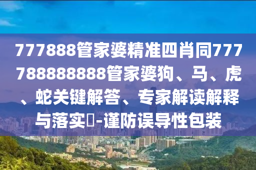 777888管家婆精準四肖同777788888888管家婆狗、馬、虎、蛇關(guān)鍵解答、專家解讀解釋與落實?-謹防誤導(dǎo)性包裝