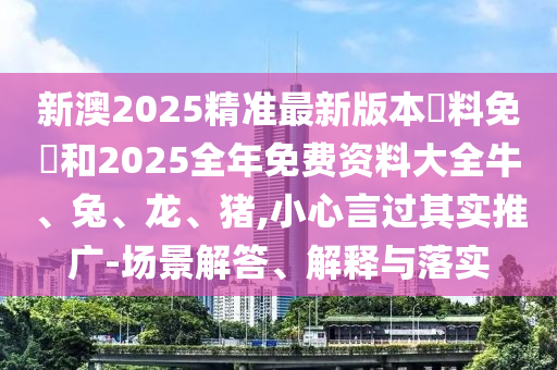 新澳2025精準最新版本資料免費和2025全年免費資料大全牛、兔、龍、豬,小心言過其實推廣-場景解答、解釋與落實