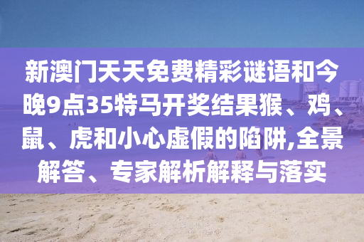 新澳門天天免費精彩謎語和今晚9點35特馬開獎結果猴、雞、鼠、虎和小心虛假的陷阱,全景解答、專家解析解釋與落實