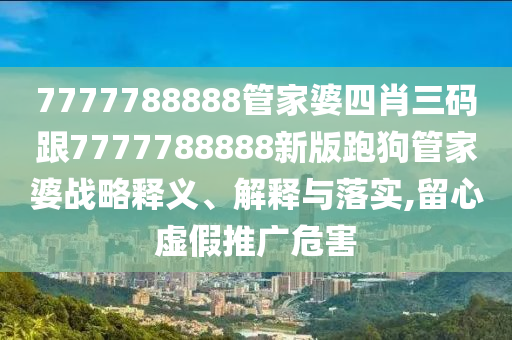 7777788888管家婆四肖三碼跟7777788888新版跑狗管家婆戰(zhàn)略釋義、解釋與落實,留心虛假推廣危害