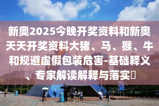 新奧2025今晚開獎資料和新奧天天開獎資料大豬、馬、猴、牛和規(guī)避虛假包裝危害-基礎(chǔ)釋義、專家解讀解釋與落實?