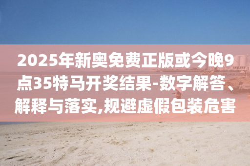 2025年新奧免費(fèi)正版或今晚9點(diǎn)35特馬開(kāi)獎(jiǎng)結(jié)果-數(shù)字解答、解釋與落實(shí),規(guī)避虛假包裝危害