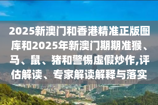 2025新澳門和香港精準(zhǔn)正版圖庫和2025年新澳門期期準(zhǔn)猴、馬、鼠、豬和警惕虛假炒作,評(píng)估解讀、專家解讀解釋與落實(shí)